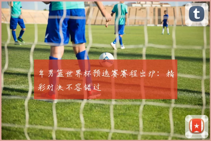 年男篮世界杯预选赛赛程出炉:精彩对决不容错过
