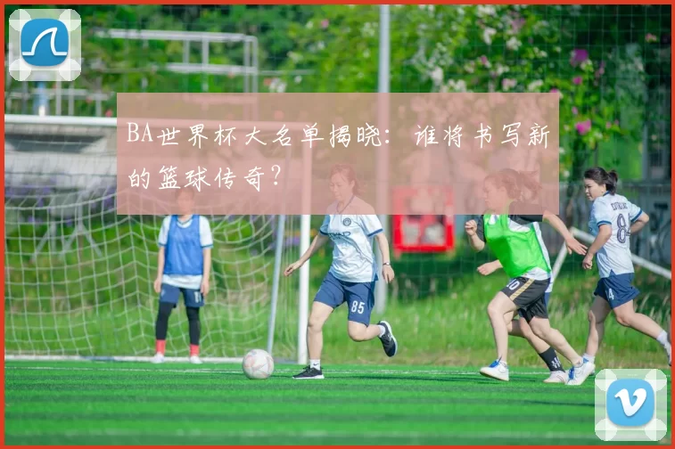 BA世界杯大名单揭晓:谁将书写新的篮球传奇?