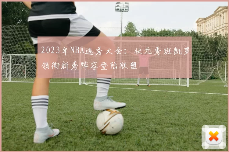 2023年NBA选秀大会：状元秀班凯罗领衔新秀阵容登陆联盟