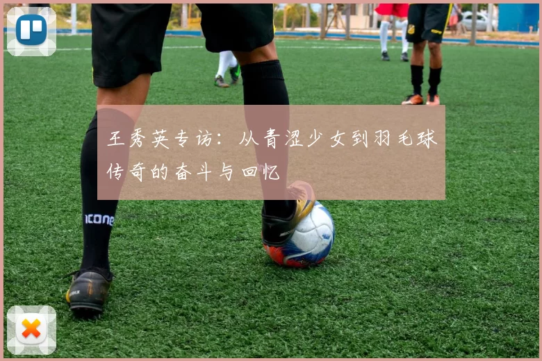 王秀英专访:从青涩少女到羽毛球传奇的奋斗与回忆