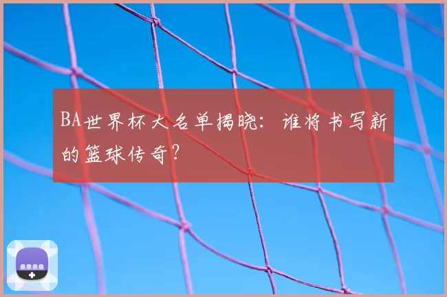 BA世界杯大名单揭晓:谁将书写新的篮球传奇?