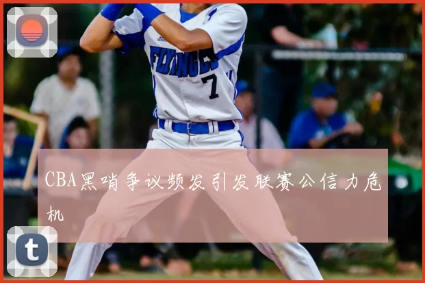 CBA黑哨争议频发引发联赛公信力危机
