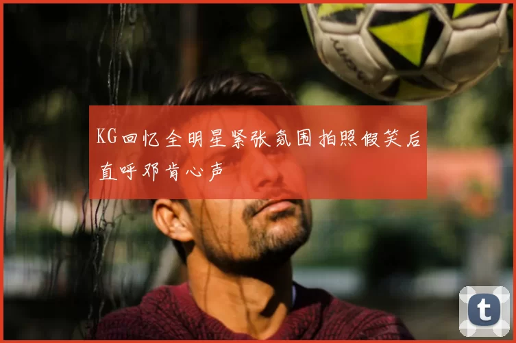 KG回忆全明星紧张氛围拍照假笑后直呼邓肯心声