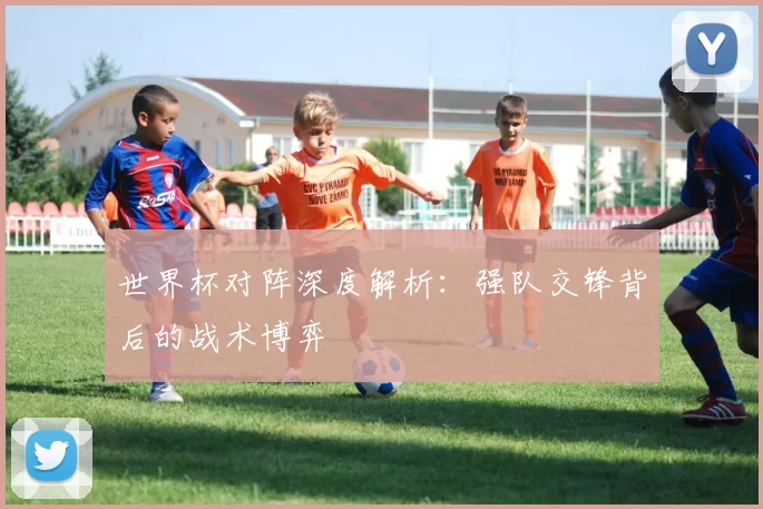 世界杯对阵深度解析：强队交锋背后的战术博弈