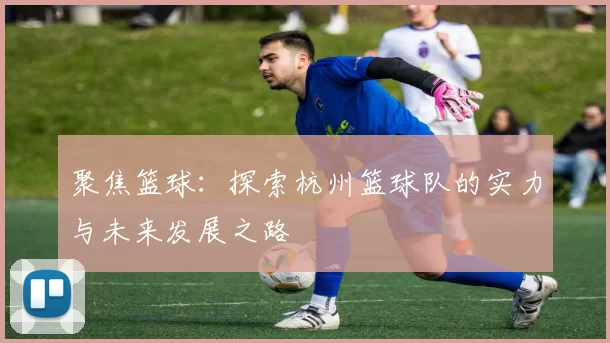 聚焦篮球：探索杭州篮球队的实力与未来发展之路