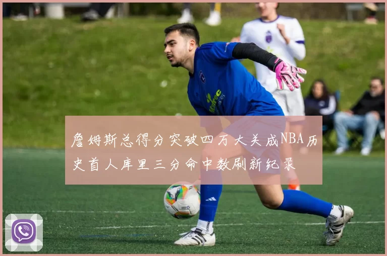 詹姆斯总得分突破四万大关成NBA历史首人库里三分命中数刷新纪录